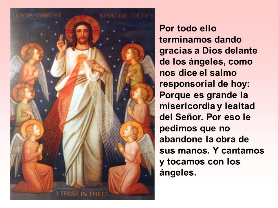 Por todo ello terminamos dando gracias a Dios delante de los ángeles, como nos dice el salmo responsorial de hoy: Porque es grande la misericordia y lealtad del Señor.