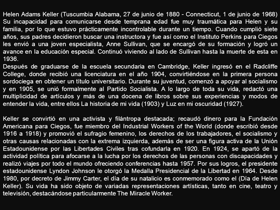 Helen Adams Keller (Tuscumbia Alabama, 27 de junio de Connecticut, 1 de junio de 1968) Su incapacidad para comunicarse desde temprana edad fue muy traumática para Helen y su familia, por lo que estuvo prácticamente incontrolable durante un tiempo. Cuando cumplió siete años, sus padres decidieron buscar una instructora y fue así como el Instituto Perkins para Ciegos les envió a una joven especialista, Anne Sullivan, que se encargó de su formación y logró un avance en la educación especial. Continuó viviendo al lado de Sullivan hasta la muerte de esta en 1936.