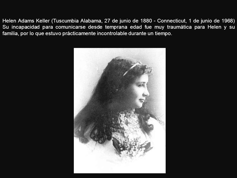 Helen Adams Keller (Tuscumbia Alabama, 27 de junio de Connecticut, 1 de junio de 1968) Su incapacidad para comunicarse desde temprana edad fue muy traumática para Helen y su familia, por lo que estuvo prácticamente incontrolable durante un tiempo.
