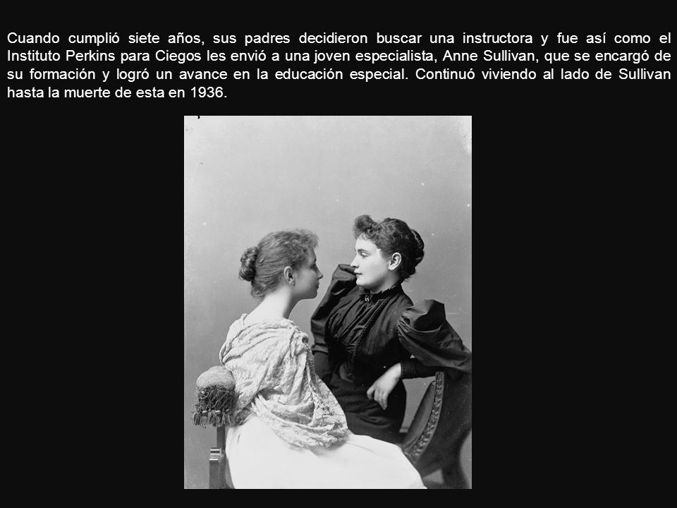 Cuando cumplió siete años, sus padres decidieron buscar una instructora y fue así como el Instituto Perkins para Ciegos les envió a una joven especialista, Anne Sullivan, que se encargó de su formación y logró un avance en la educación especial.