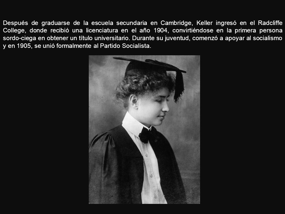 Después de graduarse de la escuela secundaria en Cambridge, Keller ingresó en el Radcliffe College, donde recibió una licenciatura en el año 1904, convirtiéndose en la primera persona sordo-ciega en obtener un título universitario.