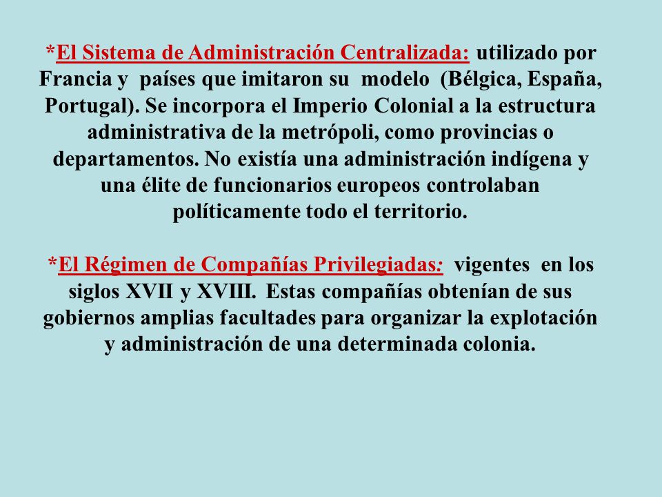 *El Sistema de Administración Centralizada: utilizado por Francia y países que imitaron su modelo (Bélgica, España, Portugal). Se incorpora el Imperio Colonial a la estructura administrativa de la metrópoli, como provincias o departamentos. No existía una administración indígena y una élite de funcionarios europeos controlaban políticamente todo el territorio.