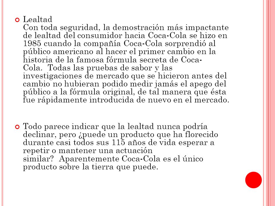 Lealtad Con toda seguridad, la demostración más impactante de lealtad del consumidor hacia Coca-Cola se hizo en 1985 cuando la compañía Coca-Cola sorprendió al público americano al hacer el primer cambio en la historia de la famosa fórmula secreta de Coca- Cola. Todas las pruebas de sabor y las investigaciones de mercado que se hicieron antes del cambio no hubieran podido medir jamás el apego del público a la fórmula original, de tal manera que ésta fue rápidamente introducida de nuevo en el mercado.