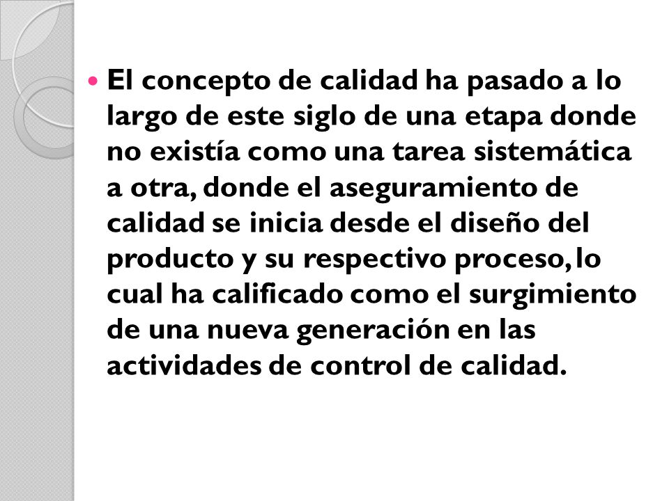 El concepto de calidad ha pasado a lo largo de este siglo de una etapa donde no existía como una tarea sistemática a otra, donde el aseguramiento de calidad se inicia desde el diseño del producto y su respectivo proceso, lo cual ha calificado como el surgimiento de una nueva generación en las actividades de control de calidad.