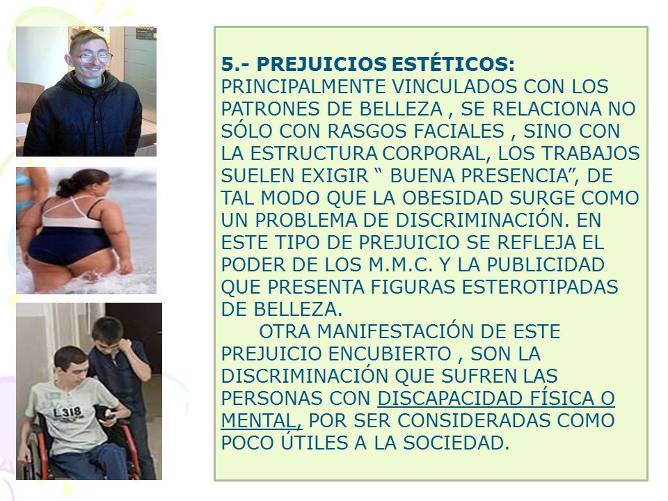 5.- PREJUICIOS ESTÉTICOS: PRINCIPALMENTE VINCULADOS CON LOS PATRONES DE BELLEZA , SE RELACIONA NO SÓLO CON RASGOS FACIALES , SINO CON LA ESTRUCTURA CORPORAL, LOS TRABAJOS SUELEN EXIGIR BUENA PRESENCIA , DE TAL MODO QUE LA OBESIDAD SURGE COMO UN PROBLEMA DE DISCRIMINACIÓN. EN ESTE TIPO DE PREJUICIO SE REFLEJA EL PODER DE LOS M.M.C. Y LA PUBLICIDAD QUE PRESENTA FIGURAS ESTEROTIPADAS DE BELLEZA.