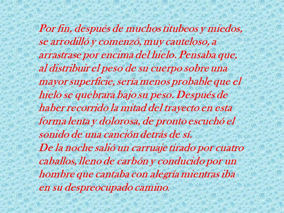 Por fin, después de muchos titubeos y miedos, se arrodilló y comenzó, muy cauteloso, a arrastrase por encima del hielo. Pensaba que, al distribuir el peso de su cuerpo sobre una mayor superficie, sería menos probable que el hielo se quebrara bajo su peso. Después de haber recorrido la mitad del trayecto en esta forma lenta y dolorosa, de pronto escuchó el sonido de una canción detrás de sí.