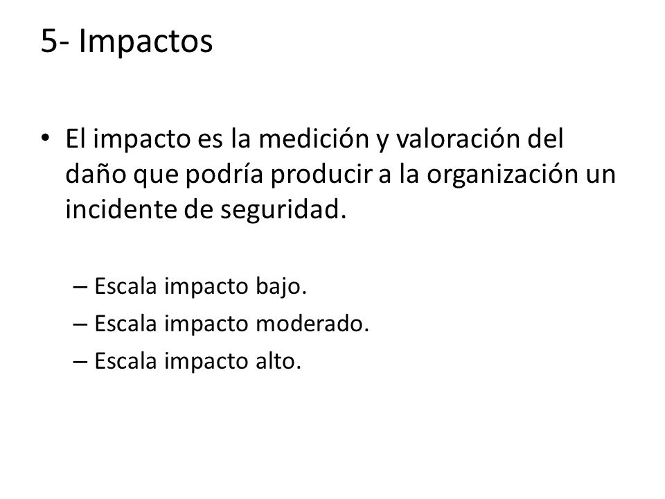 5- Impactos El impacto es la medición y valoración del daño que podría producir a la organización un incidente de seguridad.
