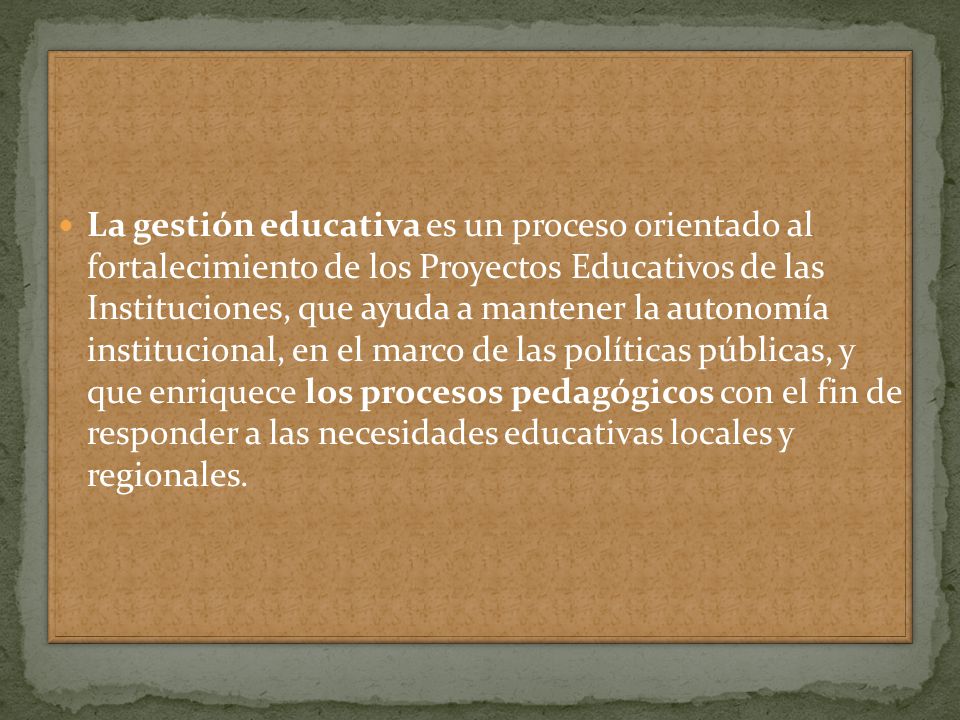 La gestión educativa es un proceso orientado al fortalecimiento de los Proyectos Educativos de las Instituciones, que ayuda a mantener la autonomía institucional, en el marco de las políticas públicas, y que enriquece los procesos pedagógicos con el fin de responder a las necesidades educativas locales y regionales.