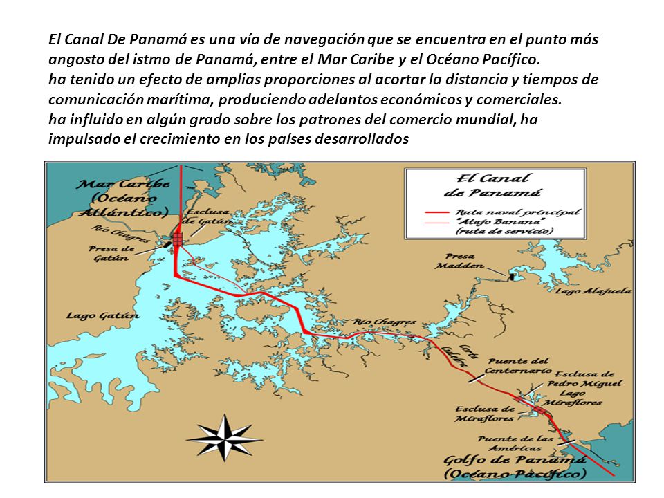 El Canal De Panamá es una vía de navegación que se encuentra en el punto más angosto del istmo de Panamá, entre el Mar Caribe y el Océano Pacífico.