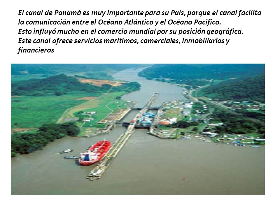 El canal de Panamá es muy importante para su País, porque el canal facilita la comunicación entre el Océano Atlántico y el Océano Pacifico.