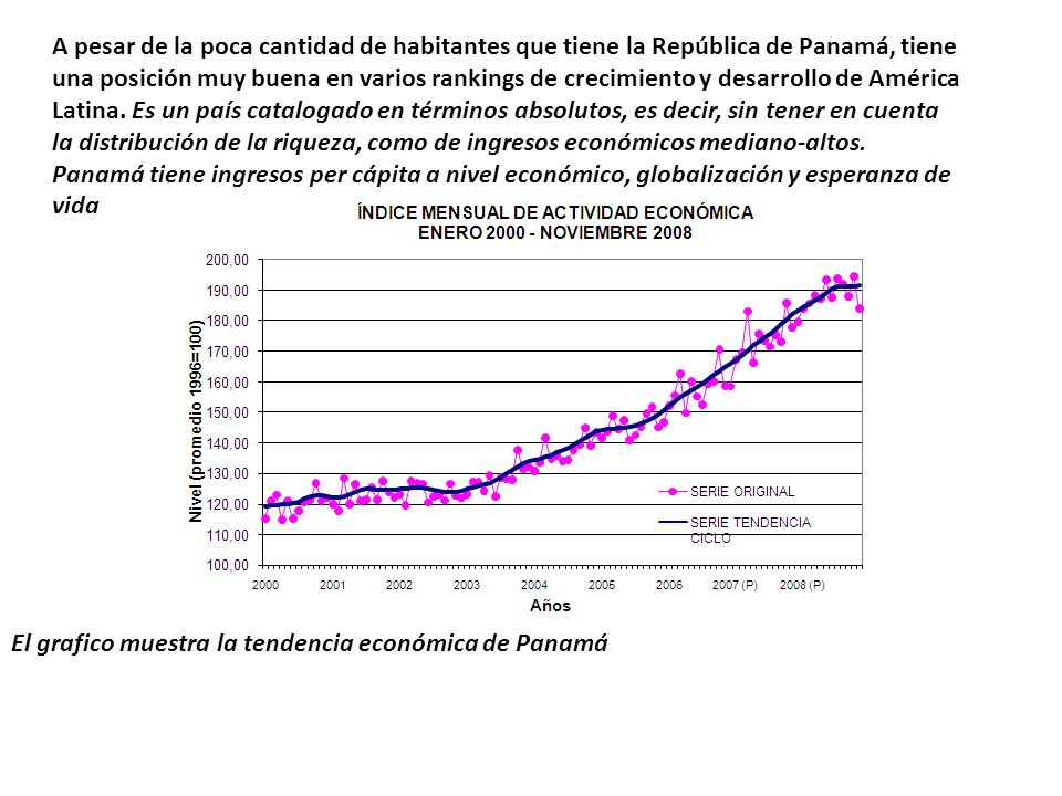 A pesar de la poca cantidad de habitantes que tiene la República de Panamá, tiene una posición muy buena en varios rankings de crecimiento y desarrollo de América Latina. Es un país catalogado en términos absolutos, es decir, sin tener en cuenta la distribución de la riqueza, como de ingresos económicos mediano-altos.