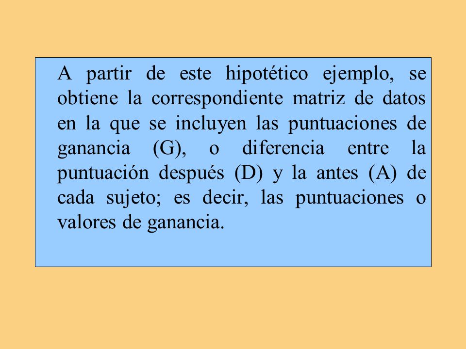 A partir de este hipotético ejemplo, se obtiene la correspondiente matriz de datos en la que se incluyen las puntuaciones de ganancia (G), o diferencia entre la puntuación después (D) y la antes (A) de cada sujeto; es decir, las puntuaciones o valores de ganancia.