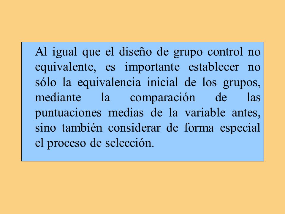 Al igual que el diseño de grupo control no equivalente, es importante establecer no sólo la equivalencia inicial de los grupos, mediante la comparación de las puntuaciones medias de la variable antes, sino también considerar de forma especial el proceso de selección.