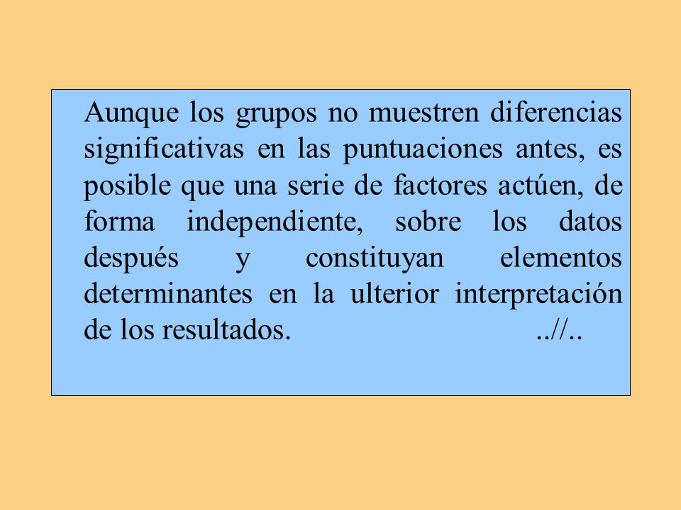 Aunque los grupos no muestren diferencias significativas en las puntuaciones antes, es posible que una serie de factores actúen, de forma independiente, sobre los datos después y constituyan elementos determinantes en la ulterior interpretación de los resultados.