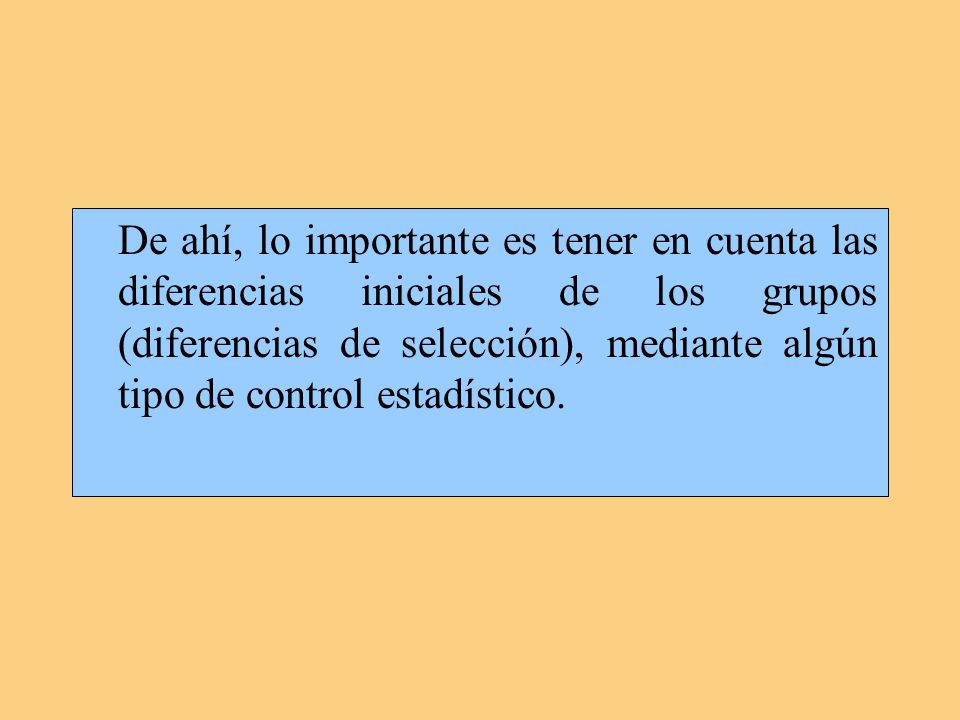 De ahí, lo importante es tener en cuenta las diferencias iniciales de los grupos (diferencias de selección), mediante algún tipo de control estadístico.