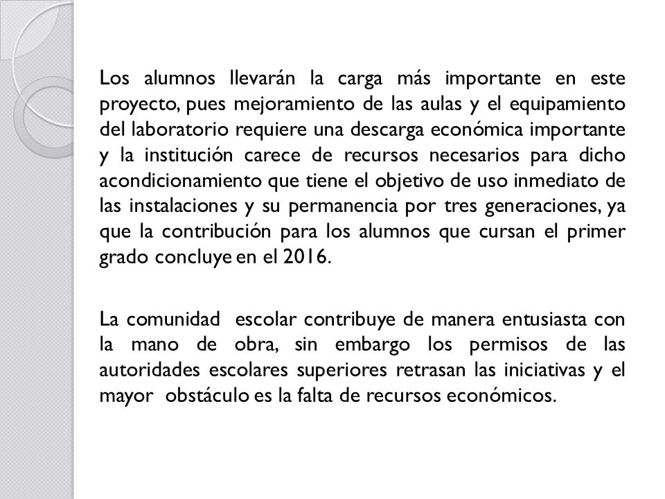 Los alumnos llevarán la carga más importante en este proyecto, pues mejoramiento de las aulas y el equipamiento del laboratorio requiere una descarga económica importante y la institución carece de recursos necesarios para dicho acondicionamiento que tiene el objetivo de uso inmediato de las instalaciones y su permanencia por tres generaciones, ya que la contribución para los alumnos que cursan el primer grado concluye en el 2016.
