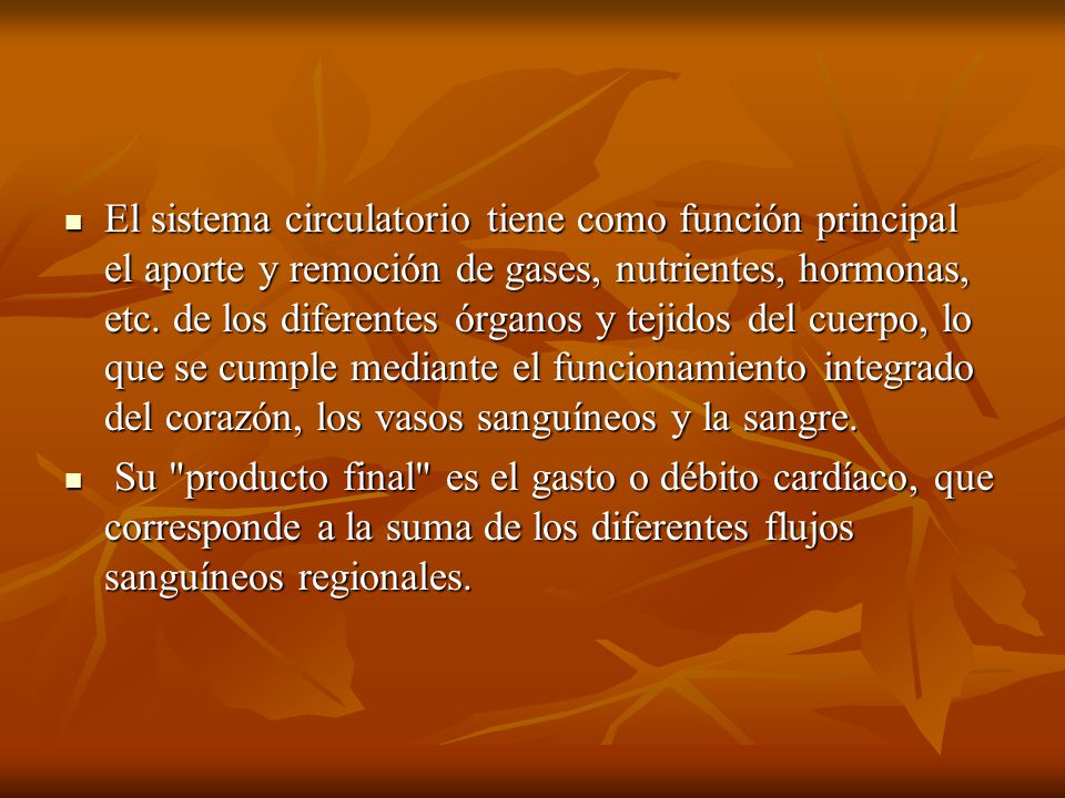 El sistema circulatorio tiene como función principal el aporte y remoción de gases, nutrientes, hormonas, etc. de los diferentes órganos y tejidos del cuerpo, lo que se cumple mediante el funcionamiento integrado del corazón, los vasos sanguíneos y la sangre.