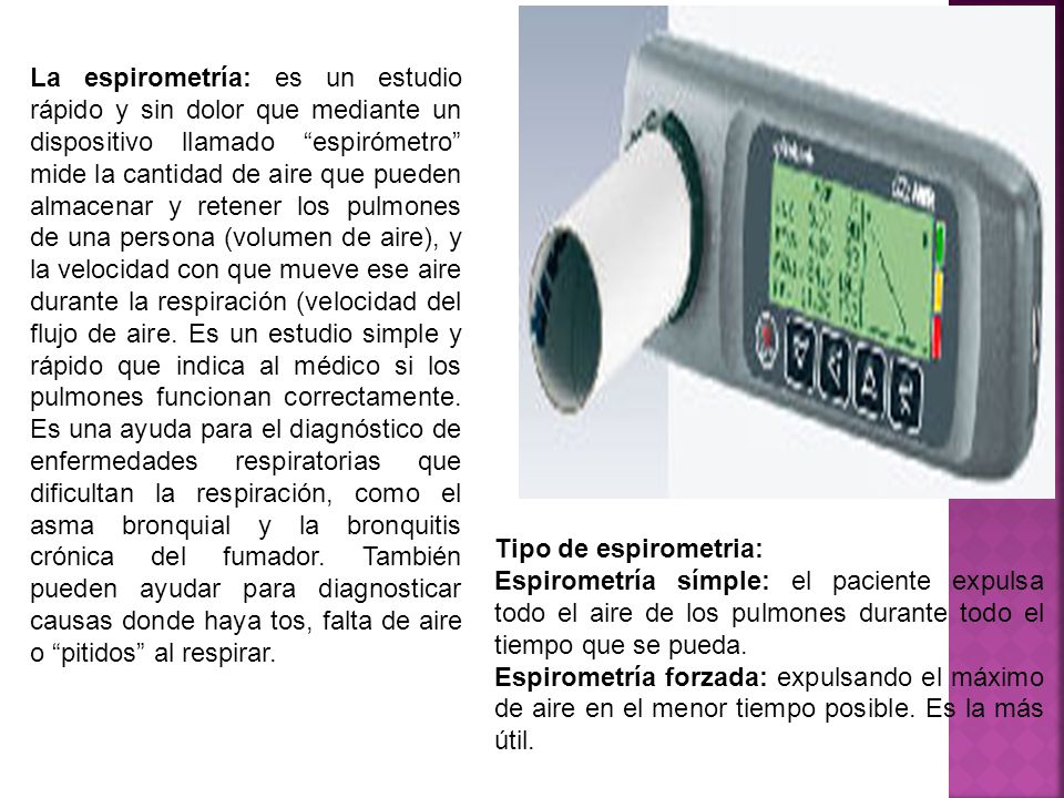 La espirometría: es un estudio rápido y sin dolor que mediante un dispositivo llamado espirómetro mide la cantidad de aire que pueden almacenar y retener los pulmones de una persona (volumen de aire), y la velocidad con que mueve ese aire durante la respiración (velocidad del flujo de aire. Es un estudio simple y rápido que indica al médico si los pulmones funcionan correctamente. Es una ayuda para el diagnóstico de enfermedades respiratorias que dificultan la respiración, como el asma bronquial y la bronquitis crónica del fumador. También pueden ayudar para diagnosticar causas donde haya tos, falta de aire o pitidos al respirar.