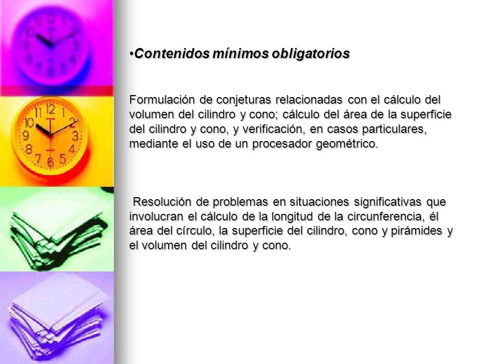 Contenidos mínimos obligatorios Formulación de conjeturas relacionadas con el cálculo del volumen del cilindro y cono; cálculo del área de la superficie del cilindro y cono, y verificación, en casos particulares, mediante el uso de un procesador geométrico.