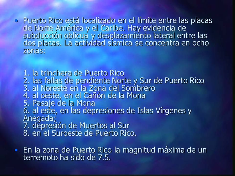 Puerto Rico está localizado en el límite entre las placas de Norte América y el Caribe. Hay evidencia de subducción oblicua y desplazamiento lateral entre las dos placas. La actividad sísmica se concentra en ocho zonas: 1. la trinchera de Puerto Rico 2. las fallas de pendiente Norte y Sur de Puerto Rico 3. al Noreste en la Zona del Sombrero 4. al oeste, en el Cañón de la Mona 5. Pasaje de la Mona 6. al este, en las depresiones de Islas Vírgenes y Anegada; 7. depresión de Muertos al Sur 8. en el Suroeste de Puerto Rico.
