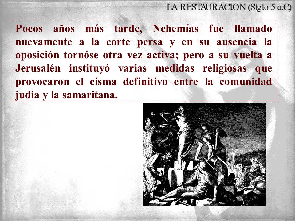 Pocos años más tarde, Nehemías fue llamado nuevamente a la corte persa y en su ausencia la oposición tornóse otra vez activa; pero a su vuelta a Jerusalén instituyó varias medidas religiosas que provocaron el cisma definitivo entre la comunidad judía y la samaritana.