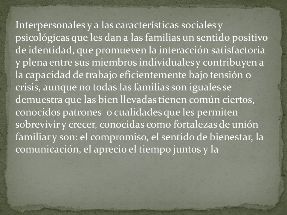 Interpersonales y a las características sociales y psicológicas que les dan a las familias un sentido positivo de identidad, que promueven la interacción satisfactoria y plena entre sus miembros individuales y contribuyen a la capacidad de trabajo eficientemente bajo tensión o crisis, aunque no todas las familias son iguales se demuestra que las bien llevadas tienen común ciertos, conocidos patrones o cualidades que les permiten sobrevivir y crecer, conocidas como fortalezas de unión familiar y son: el compromiso, el sentido de bienestar, la comunicación, el aprecio el tiempo juntos y la