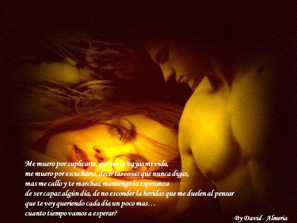 Me muero por suplicarte, que no te vayas mi vida, me muero por escucharte, decir las cosas que nunca digas, mas me callo y te marchas, mantengo la esperanza de ser capaz algún día, de no esconder la heridas que me duelen al pensar que te voy queriendo cada día un poco mas… cuanto tiempo vamos a esperar