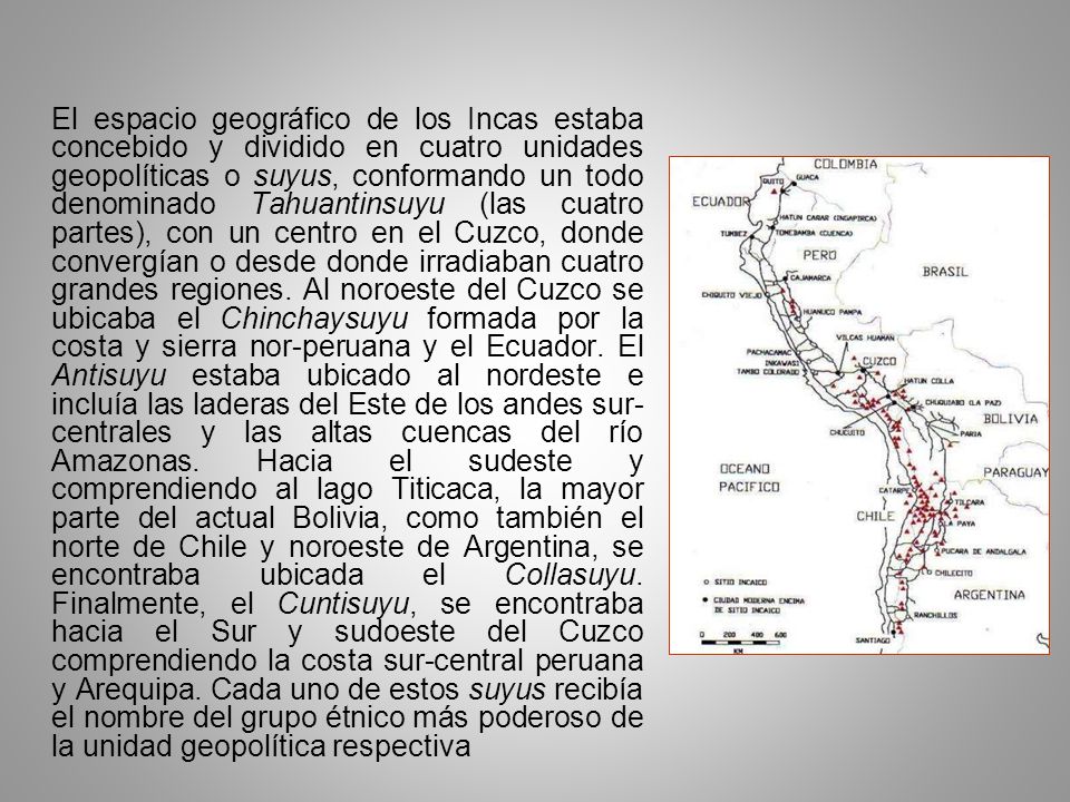 El espacio geográfico de los Incas estaba concebido y dividido en cuatro unidades geopolíticas o suyus, conformando un todo denominado Tahuantinsuyu (las cuatro partes), con un centro en el Cuzco, donde convergían o desde donde irradiaban cuatro grandes regiones.