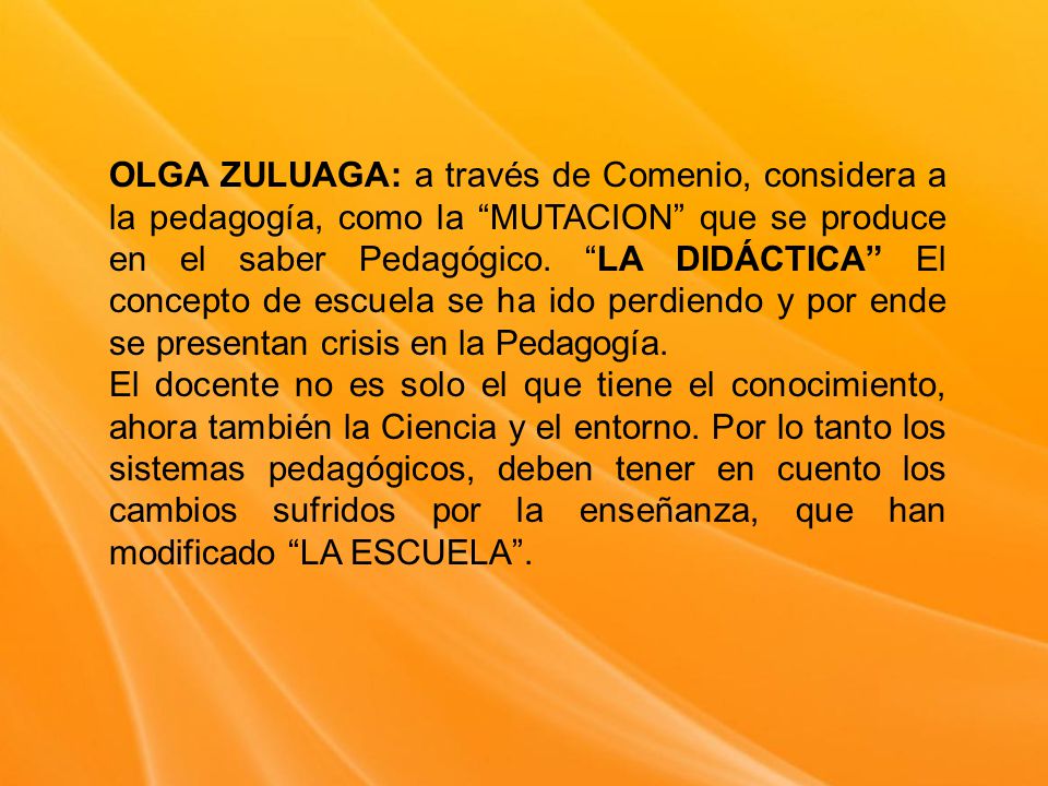 OLGA ZULUAGA: a través de Comenio, considera a la pedagogía, como la MUTACION que se produce en el saber Pedagógico. LA DIDÁCTICA El concepto de escuela se ha ido perdiendo y por ende se presentan crisis en la Pedagogía.