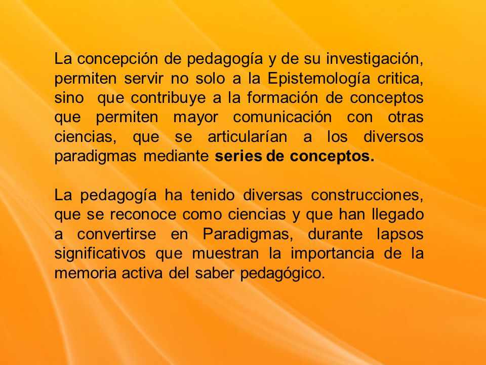 La concepción de pedagogía y de su investigación, permiten servir no solo a la Epistemología critica, sino que contribuye a la formación de conceptos que permiten mayor comunicación con otras ciencias, que se articularían a los diversos paradigmas mediante series de conceptos.