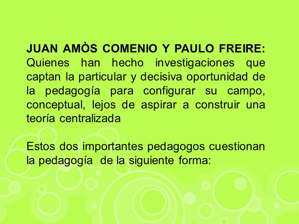 JUAN AMÒS COMENIO Y PAULO FREIRE: Quienes han hecho investigaciones que captan la particular y decisiva oportunidad de la pedagogía para configurar su campo, conceptual, lejos de aspirar a construir una teoría centralizada