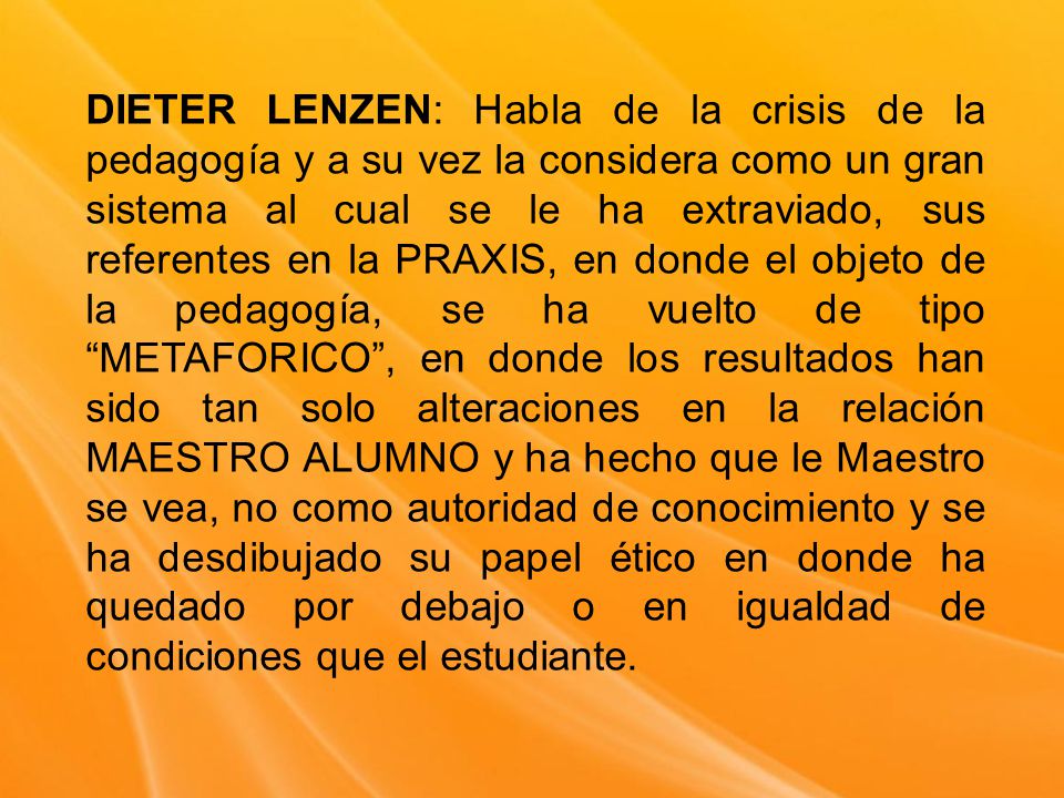 DIETER LENZEN: Habla de la crisis de la pedagogía y a su vez la considera como un gran sistema al cual se le ha extraviado, sus referentes en la PRAXIS, en donde el objeto de la pedagogía, se ha vuelto de tipo METAFORICO , en donde los resultados han sido tan solo alteraciones en la relación MAESTRO ALUMNO y ha hecho que le Maestro se vea, no como autoridad de conocimiento y se ha desdibujado su papel ético en donde ha quedado por debajo o en igualdad de condiciones que el estudiante.