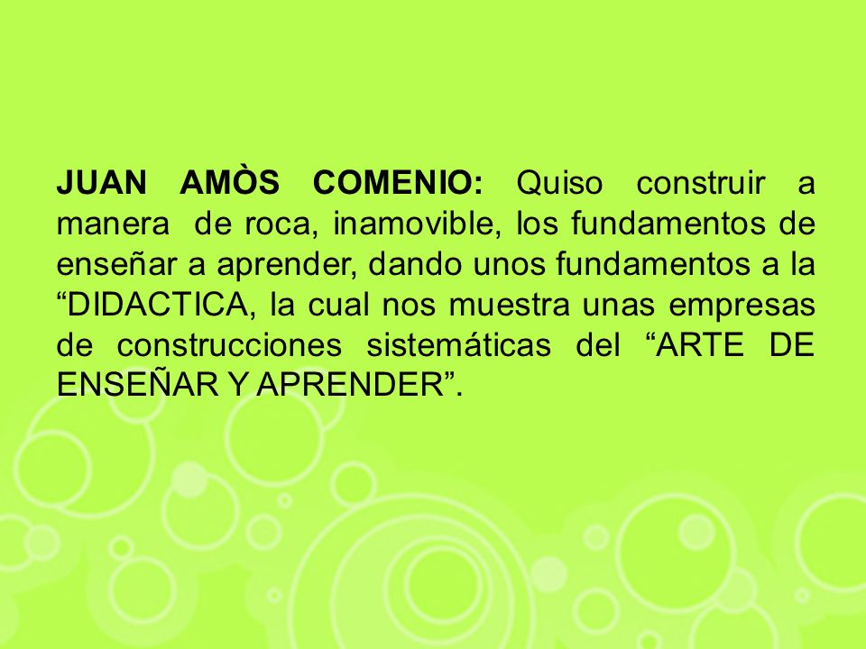 JUAN AMÒS COMENIO: Quiso construir a manera de roca, inamovible, los fundamentos de enseñar a aprender, dando unos fundamentos a la DIDACTICA, la cual nos muestra unas empresas de construcciones sistemáticas del ARTE DE ENSEÑAR Y APRENDER .