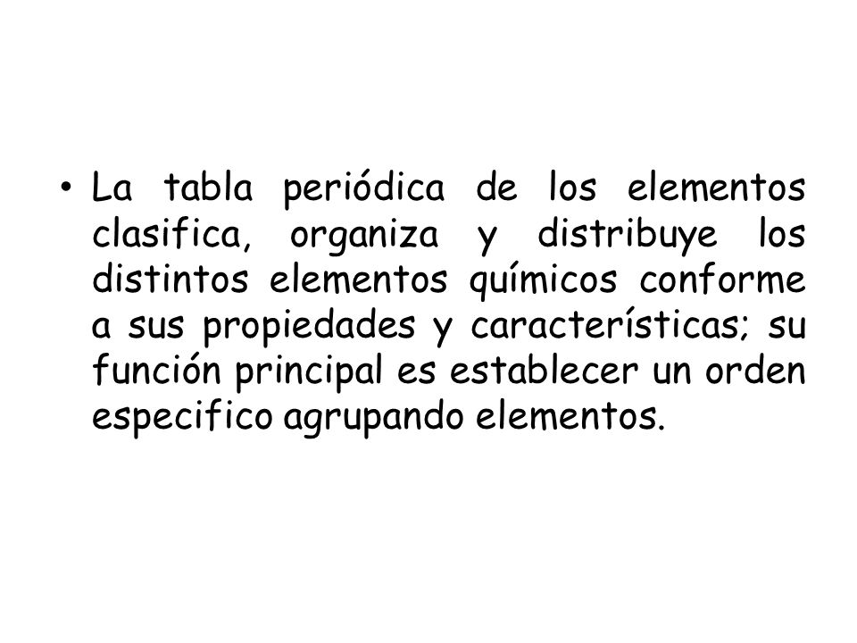 La tabla periódica de los elementos clasifica, organiza y distribuye los distintos elementos químicos conforme a sus propiedades y características; su función principal es establecer un orden especifico agrupando elementos.
