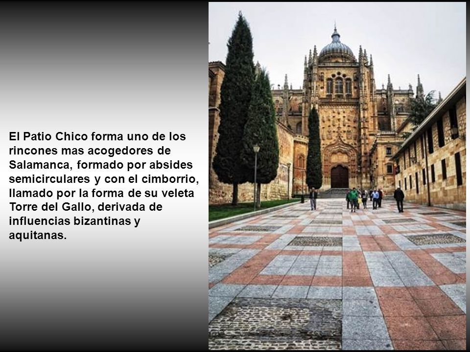 El Patio Chico forma uno de los rincones mas acogedores de Salamanca, formado por absides semicirculares y con el cimborrio, llamado por la forma de su veleta Torre del Gallo, derivada de influencias bizantinas y aquitanas.