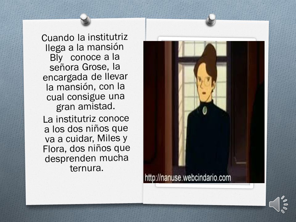 Cuando la institutriz llega a la mansión Bly conoce a la señora Grose, la encargada de llevar la mansión, con la cual consigue una gran amistad.
