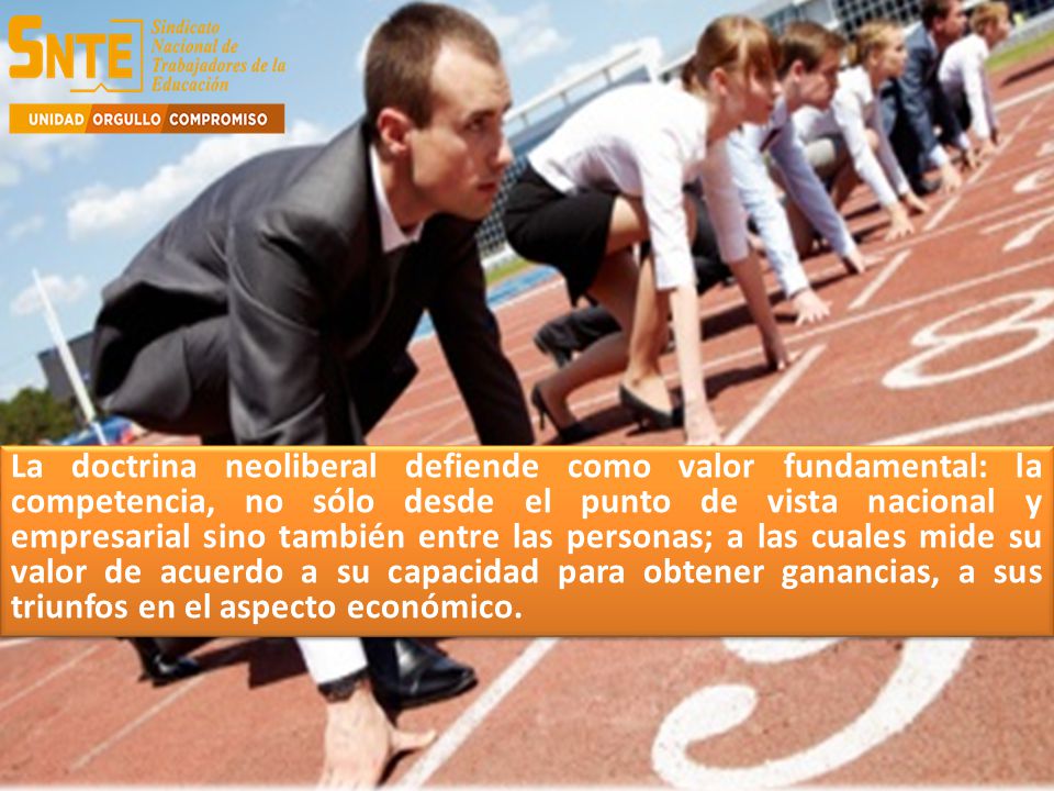 La doctrina neoliberal defiende como valor fundamental: la competencia, no sólo desde el punto de vista nacional y empresarial sino también entre las personas; a las cuales mide su valor de acuerdo a su capacidad para obtener ganancias, a sus triunfos en el aspecto económico.