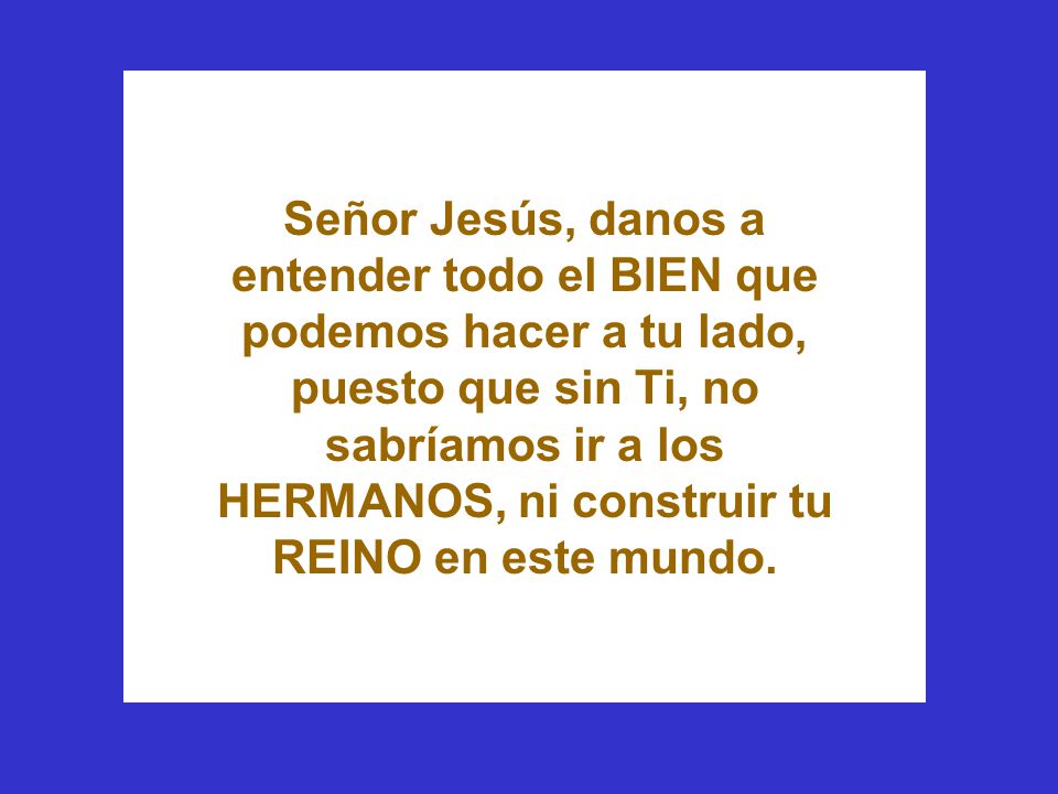 Señor Jesús, danos a entender todo el BIEN que podemos hacer a tu lado, puesto que sin Ti, no sabríamos ir a los HERMANOS, ni construir tu REINO en este mundo.