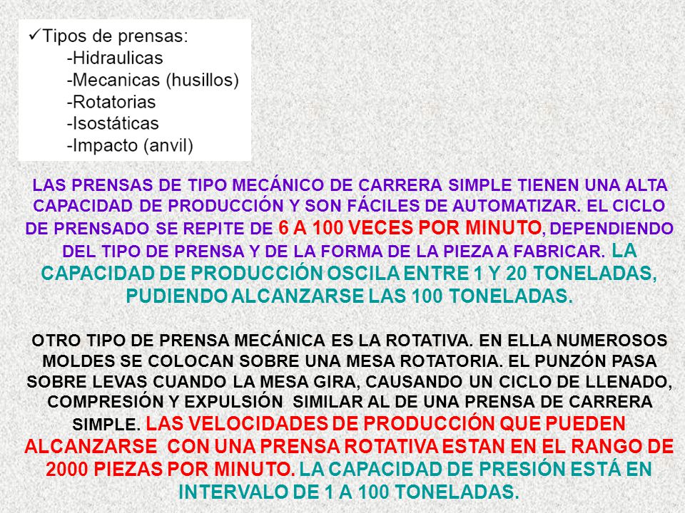LAS PRENSAS DE TIPO MECÁNICO DE CARRERA SIMPLE TIENEN UNA ALTA CAPACIDAD DE PRODUCCIÓN Y SON FÁCILES DE AUTOMATIZAR. EL CICLO DE PRENSADO SE REPITE DE 6 A 100 VECES POR MINUTO, DEPENDIENDO DEL TIPO DE PRENSA Y DE LA FORMA DE LA PIEZA A FABRICAR. LA CAPACIDAD DE PRODUCCIÓN OSCILA ENTRE 1 Y 20 TONELADAS, PUDIENDO ALCANZARSE LAS 100 TONELADAS.