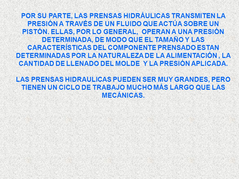 POR SU PARTE, LAS PRENSAS HIDRÁULICAS TRANSMITEN LA PRESIÓN A TRAVÉS DE UN FLUIDO QUE ACTÚA SOBRE UN PISTÓN. ELLAS, POR LO GENERAL, OPERAN A UNA PRESIÓN DETERMINADA, DE MODO QUE EL TAMAÑO Y LAS CARACTERÍSTICAS DEL COMPONENTE PRENSADO ESTAN DETERMINADAS POR LA NATURALEZA DE LA ALIMENTACIÓN , LA CANTIDAD DE LLENADO DEL MOLDE Y LA PRESIÓN APLICADA.