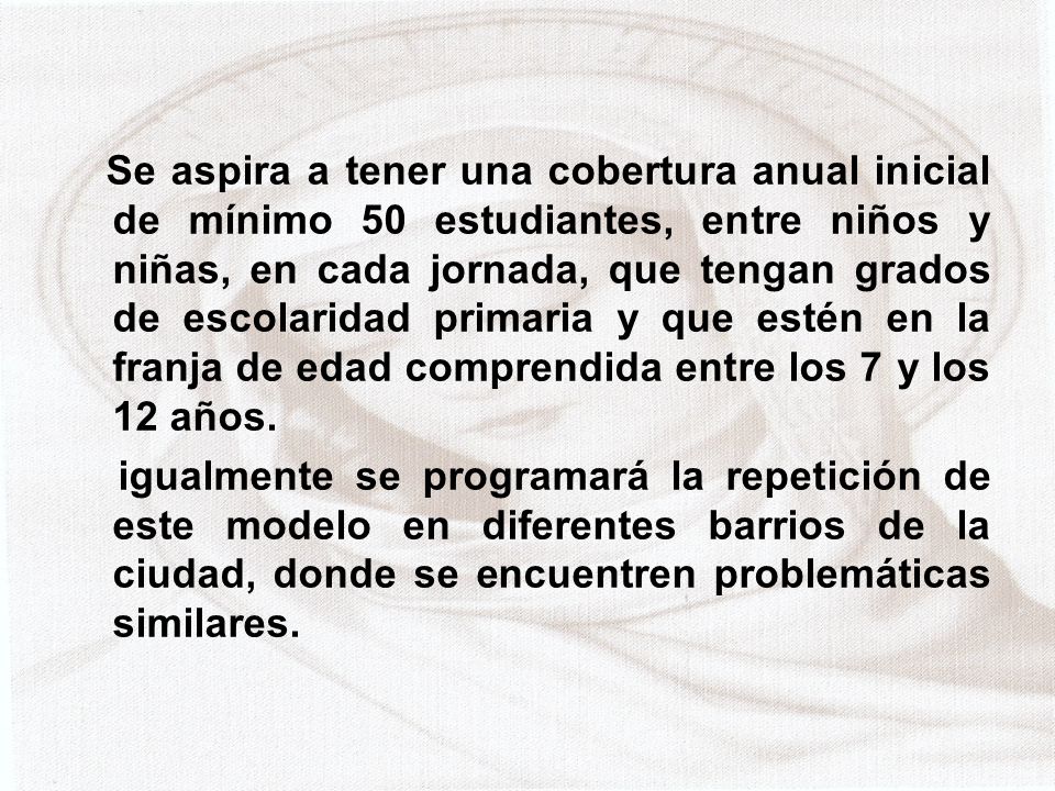 Se aspira a tener una cobertura anual inicial de mínimo 50 estudiantes, entre niños y niñas, en cada jornada, que tengan grados de escolaridad primaria y que estén en la franja de edad comprendida entre los 7 y los 12 años.