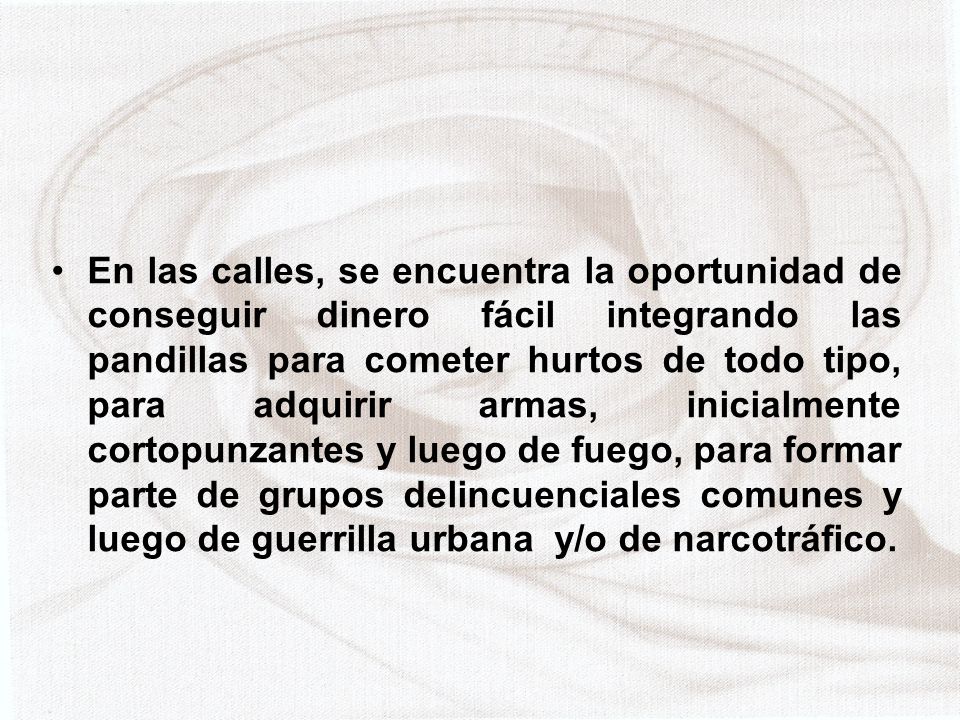 En las calles, se encuentra la oportunidad de conseguir dinero fácil integrando las pandillas para cometer hurtos de todo tipo, para adquirir armas, inicialmente cortopunzantes y luego de fuego, para formar parte de grupos delincuenciales comunes y luego de guerrilla urbana y/o de narcotráfico.