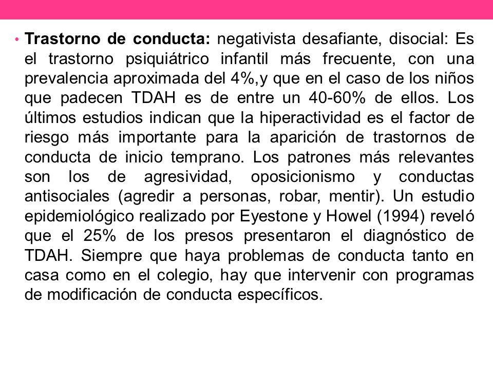 Trastorno de conducta: negativista desafiante, disocial: Es el trastorno psiquiátrico infantil más frecuente, con una prevalencia aproximada del 4%,y que en el caso de los niños que padecen TDAH es de entre un 40-60% de ellos.