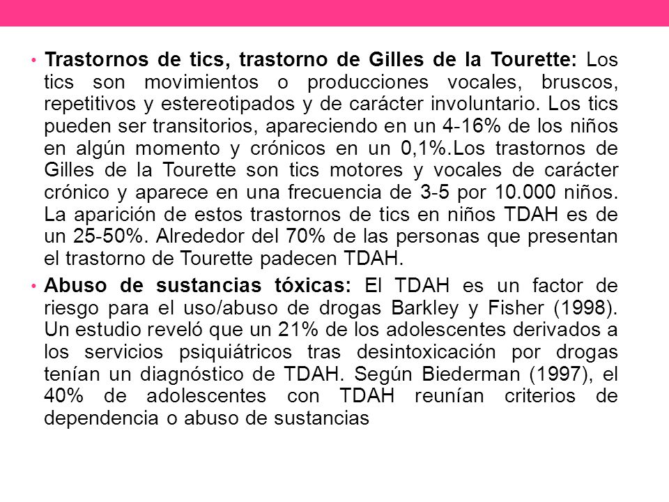 Trastornos de tics, trastorno de Gilles de la Tourette: Los tics son movimientos o producciones vocales, bruscos, repetitivos y estereotipados y de carácter involuntario. Los tics pueden ser transitorios, apareciendo en un 4-16% de los niños en algún momento y crónicos en un 0,1%.Los trastornos de Gilles de la Tourette son tics motores y vocales de carácter crónico y aparece en una frecuencia de 3-5 por niños. La aparición de estos trastornos de tics en niños TDAH es de un 25-50%. Alrededor del 70% de las personas que presentan el trastorno de Tourette padecen TDAH.