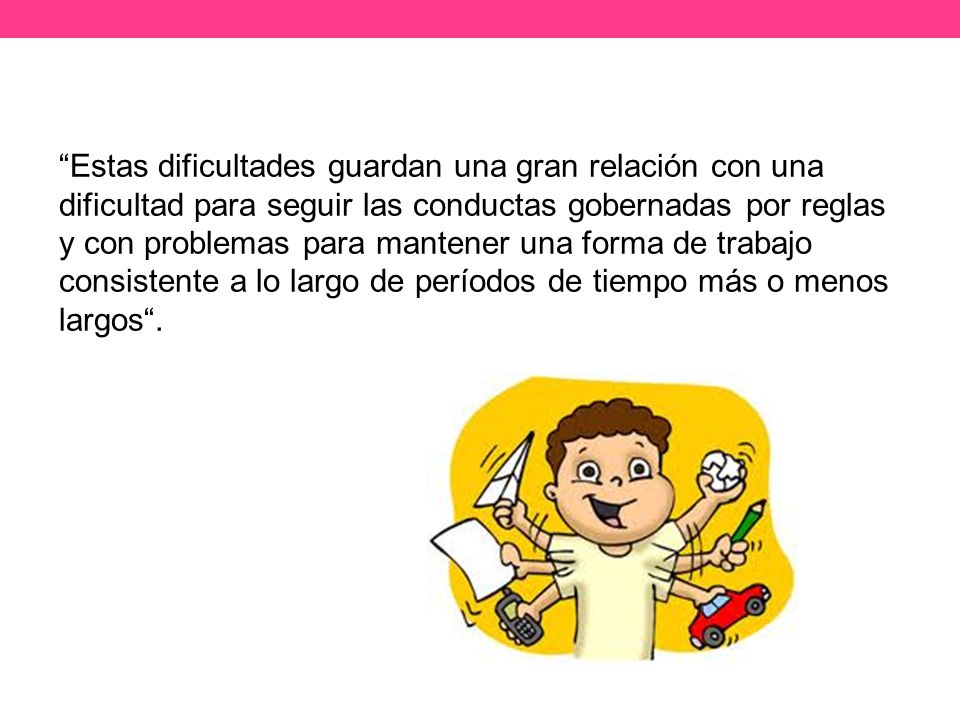 Estas dificultades guardan una gran relación con una dificultad para seguir las conductas gobernadas por reglas y con problemas para mantener una forma de trabajo consistente a lo largo de períodos de tiempo más o menos largos .