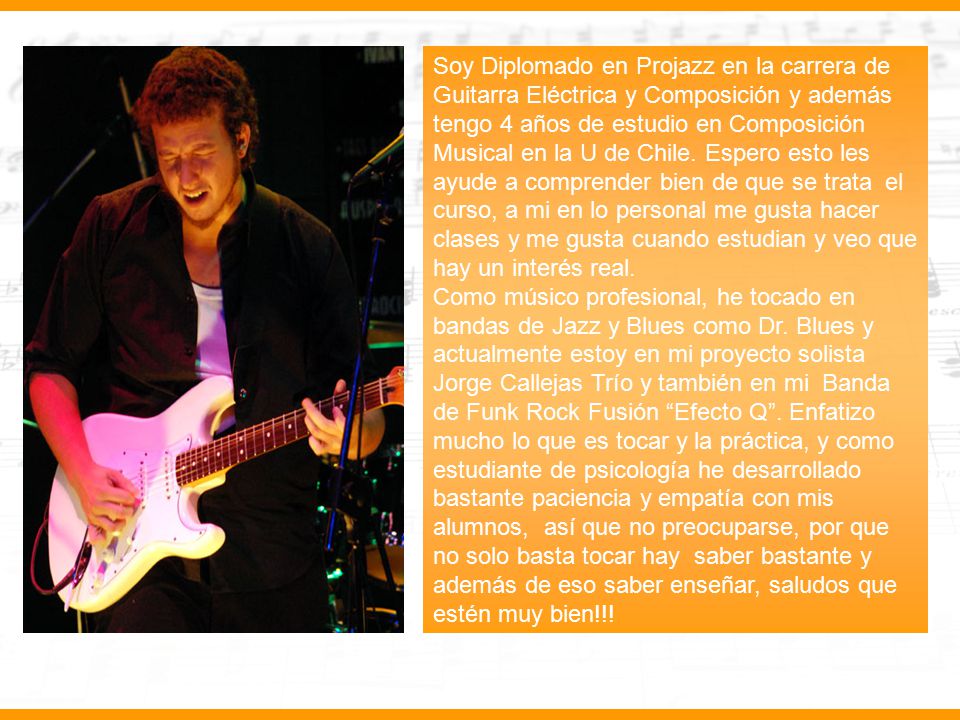Soy Diplomado en Projazz en la carrera de Guitarra Eléctrica y Composición y además tengo 4 años de estudio en Composición Musical en la U de Chile. Espero esto les ayude a comprender bien de que se trata el curso, a mi en lo personal me gusta hacer clases y me gusta cuando estudian y veo que hay un interés real.