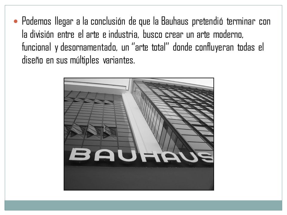 Podemos llegar a la conclusión de que la Bauhaus pretendió terminar con la división entre el arte e industria, busco crear un arte moderno, funcional y desornamentado, un ‘’arte total’’ donde confluyeran todas el diseño en sus múltiples variantes.