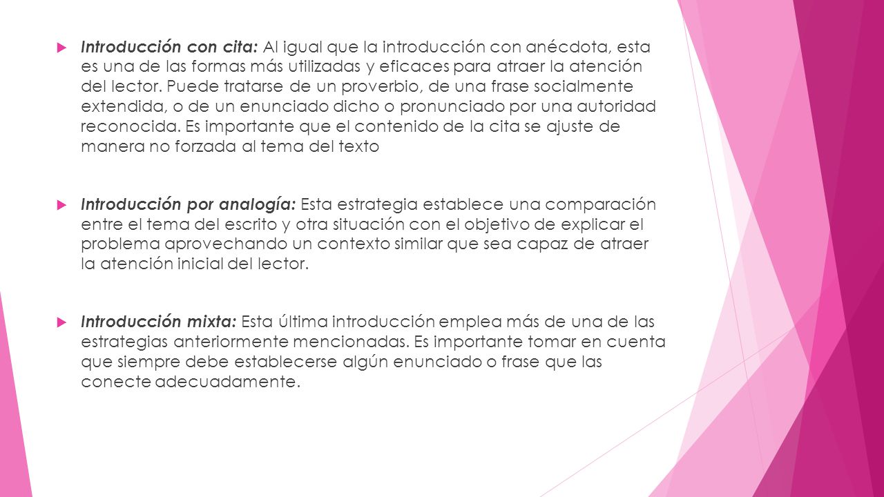 Introducción con cita: Al igual que la introducción con anécdota, esta es una de las formas más utilizadas y eficaces para atraer la atención del lector. Puede tratarse de un proverbio, de una frase socialmente extendida, o de un enunciado dicho o pronunciado por una autoridad reconocida. Es importante que el contenido de la cita se ajuste de manera no forzada al tema del texto