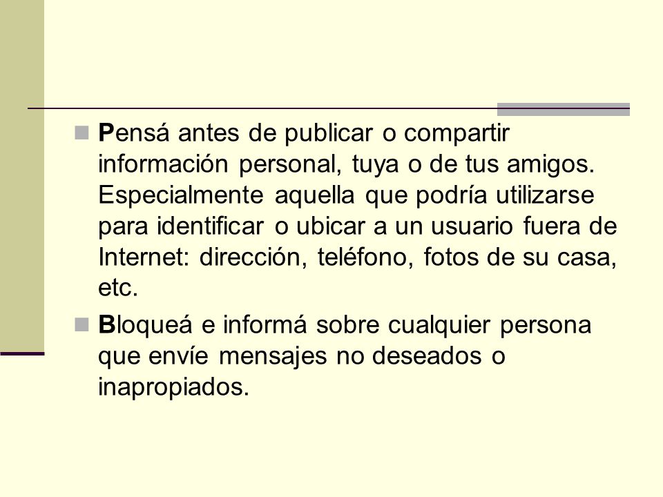 Pensá antes de publicar o compartir información personal, tuya o de tus amigos. Especialmente aquella que podría utilizarse para identificar o ubicar a un usuario fuera de Internet: dirección, teléfono, fotos de su casa, etc.
