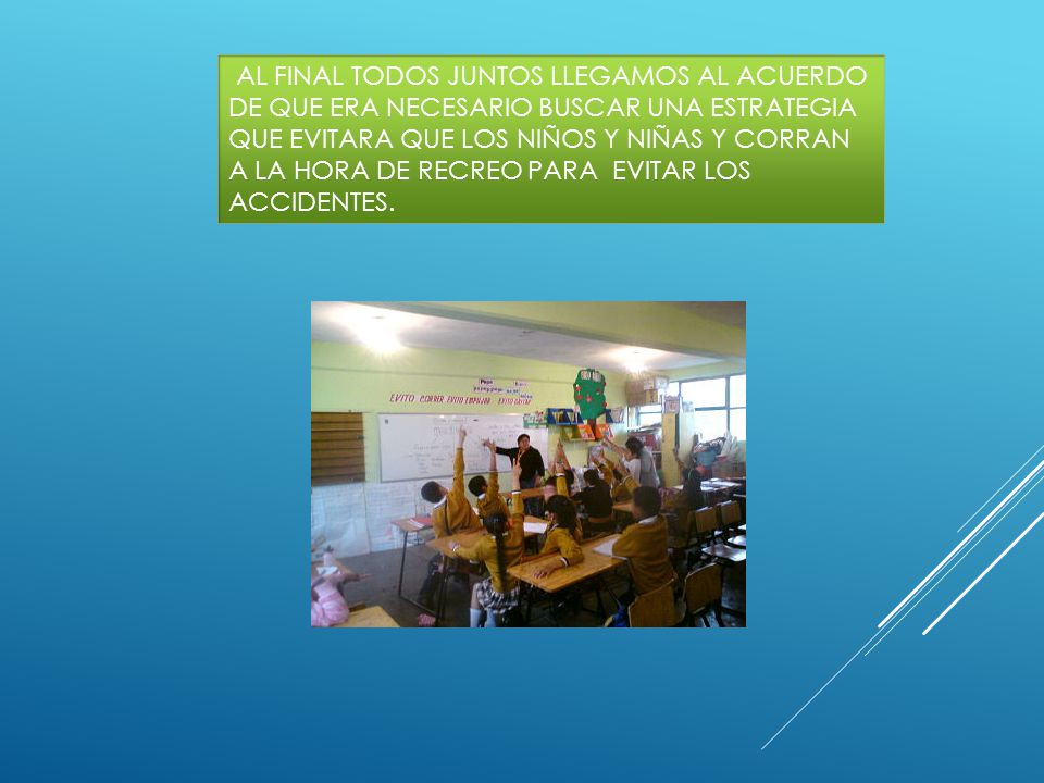 AL FINAL TODOS JUNTOS LLEGAMOS AL ACUERDO DE QUE ERA NECESARIO BUSCAR UNA ESTRATEGIA QUE EVITARA QUE LOS NIÑOS Y NIÑAS Y CORRAN A LA HORA DE RECREO PARA EVITAR LOS ACCIDENTES.